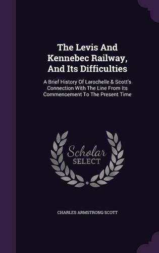 Cover image for The Levis and Kennebec Railway, and Its Difficulties: A Brief History of Larochelle & Scott's Connection with the Line from Its Commencement to the Present Time