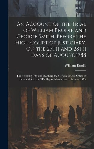 Cover image for An Account of the Trial of William Brodie and George Smith, Before the High Court of Justiciary, On the 27Th and 28Th Days of August, 1788