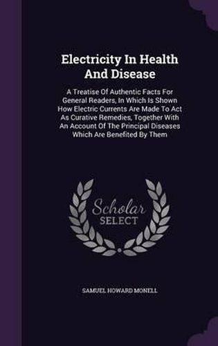 Cover image for Electricity in Health and Disease: A Treatise of Authentic Facts for General Readers, in Which Is Shown How Electric Currents Are Made to ACT as Curative Remedies, Together with an Account of the Principal Diseases Which Are Benefited by Them