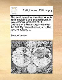 Cover image for The Most Important Question, What Is Truth, Explain'd and Enlarg'd Upon, in Two Sermons, Preach'd at St. Chadd's, in Shrewsbury, November the First. by Samuel Jones, A.B. the Second Edition, ...