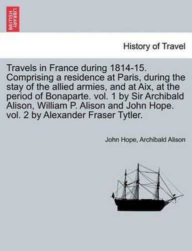 Travels in France During 1814-15. Comprising a Residence at Paris, During the Stay of the Allied Armies, and at AIX, at the Period of Bonaparte. Vol. 1 by Sir Archibald Alison, William P. Alison and John Hope. Vol. 2 by Alexander Fraser Tytler.