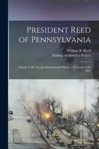 Cover image for President Reed of Pennsylvania: A Reply to Mr. George Bancroft and Others ... February, A.D. 1867