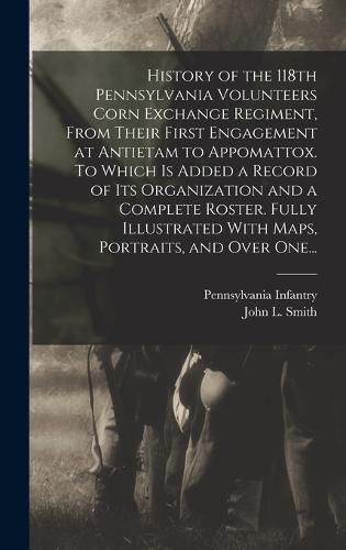 History of the 118th Pennsylvania Volunteers Corn Exchange Regiment, From Their First Engagement at Antietam to Appomattox. To Which is Added a Record of Its Organization and a Complete Roster. Fully Illustrated With Maps, Portraits, and Over One...