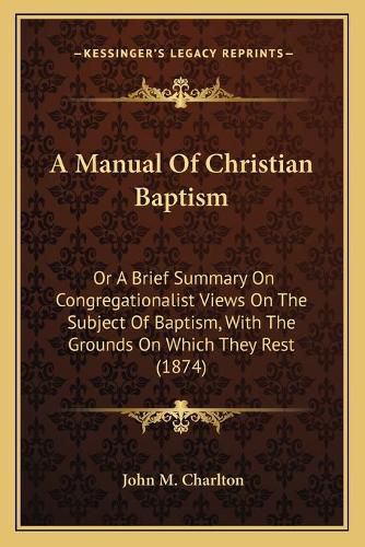 Cover image for A Manual of Christian Baptism: Or a Brief Summary on Congregationalist Views on the Subject of Baptism, with the Grounds on Which They Rest (1874)