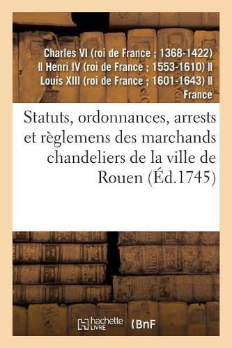 Statuts, Ordonnances, Arrests Et Reglemens Des Marchands Chandeliers de la Ville de Rouen: A Eux Accordes Par Charles IX, Henry IV, Louis XIII Et Louis XV