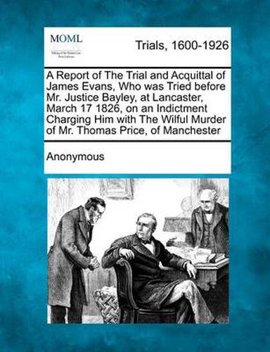 Cover image for A Report of the Trial and Acquittal of James Evans, Who Was Tried Before Mr. Justice Bayley, at Lancaster, March 17 1826, on an Indictment Charging Him with the Wilful Murder of Mr. Thomas Price, of Manchester