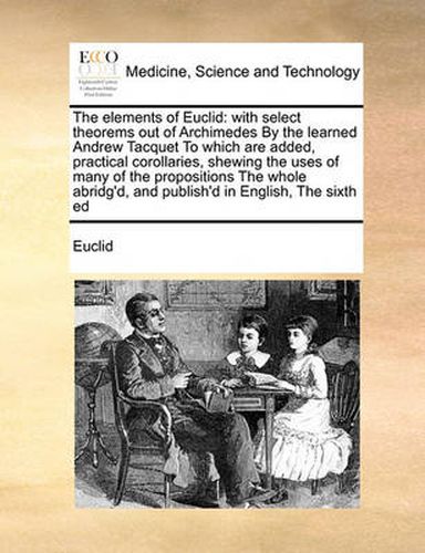 Cover image for The Elements of Euclid: With Select Theorems Out of Archimedes by the Learned Andrew Tacquet to Which Are Added, Practical Corollaries, Shewing the Uses of Many of the Propositions the Whole Abridg'd, and Publish'd in English, the Sixth Ed