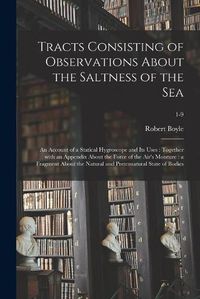 Cover image for Tracts Consisting of Observations About the Saltness of the Sea; an Account of a Statical Hygroscope and Its Uses: Together With an Appendix About the Force of the Air's Moisture: a Fragment About the Natural and Preternatural State of Bodies; 1-9