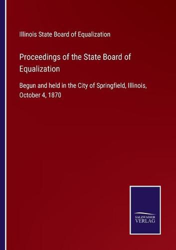 Cover image for Proceedings of the State Board of Equalization: Begun and held in the City of Springfield, Illinois, October 4, 1870