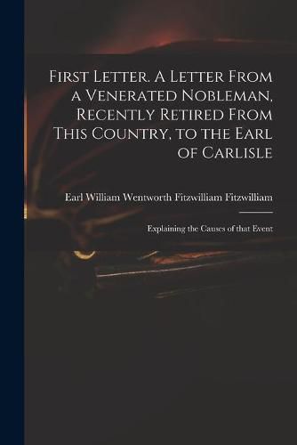 First Letter. A Letter From a Venerated Nobleman, Recently Retired From This Country, to the Earl of Carlisle: Explaining the Causes of That Event