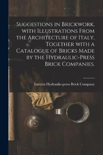 Cover image for Suggestions in Brickwork, With Illustrations From the Architecture of Italy, Together With a Catalogue of Bricks Made by the Hydraulic-press Brick Companies.