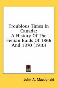 Cover image for Troublous Times in Canada: A History of the Fenian Raids of 1866 and 1870 (1910)