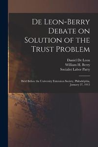 Cover image for De Leon-Berry Debate on Solution of the Trust Problem: Held Before the University Extension Society, Philadelphia, January 27, 1913