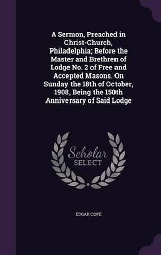 A Sermon, Preached in Christ-Church, Philadelphia; Before the Master and Brethren of Lodge No. 2 of Free and Accepted Masons. on Sunday the 18th of October, 1908, Being the 150th Anniversary of Said Lodge