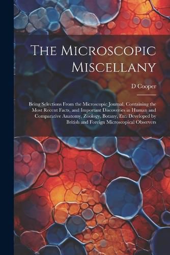 Cover image for The Microscopic Miscellany; Being Selections From the Microscopic Journal, Containing the Most Recent Facts, and Important Discoveries in Human and Comparative Anatomy, Zoology, Botany, etc. Developed by British and Foreign Microscopical Observers