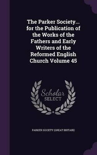 Cover image for The Parker Society... for the Publication of the Works of the Fathers and Early Writers of the Reformed English Church Volume 45