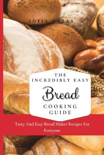 Cover image for The Incredibly Easy Bread Cooking Guide: Tasty And Easy Bread Maker Recipes For Everyone