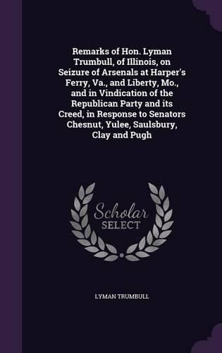 Remarks of Hon. Lyman Trumbull, of Illinois, on Seizure of Arsenals at Harper's Ferry, Va., and Liberty, Mo., and in Vindication of the Republican Party and Its Creed, in Response to Senators Chesnut, Yulee, Saulsbury, Clay and Pugh