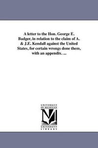 Cover image for A Letter to the Hon. George E. Badger, in Relation to the Claim of A. & J.E. Kendall Against the United States, for Certain Wrongs Done Them, with an Appendix. ...