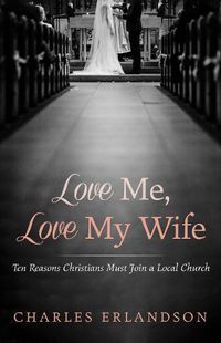 Cover image for Love Me, Love My Wife: Ten Reasons Christians Must Join a Local Church