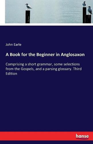 A Book for the Beginner in Anglosaxon: Comprising a short grammar, some selections from the Gospels, and a parsing glossary. Third Edition