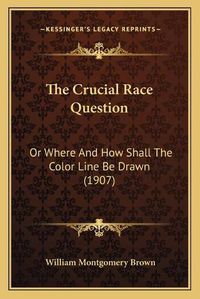 Cover image for The Crucial Race Question the Crucial Race Question: Or Where and How Shall the Color Line Be Drawn (1907) or Where and How Shall the Color Line Be Drawn (1907)