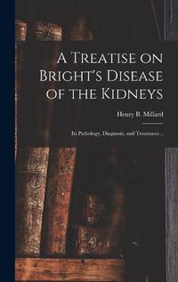 Cover image for A Treatise on Bright's Disease of the Kidneys; Its Pathology, Diagnosis, and Treatment ..