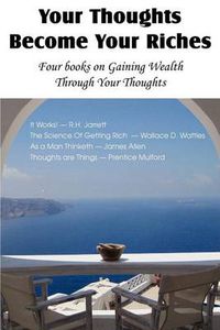 Cover image for Your Thoughts Become Your Riches, Four books on Gaining Wealth Through Your Thoughts