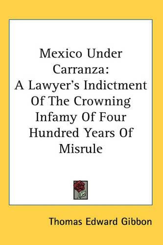 Mexico Under Carranza: A Lawyer's Indictment Of The Crowning Infamy Of Four Hundred Years Of Misrule