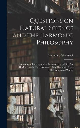 Cover image for Questions on Natural Science and the Harmonic Philosophy: Consisting of Interrogatories, the Answers to Which Are Disclosed in the Three Volumes of the Harmonic Series (1915) [Additional Works]