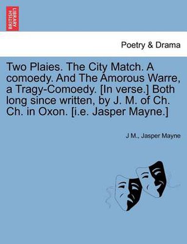 Cover image for Two Plaies. the City Match. a Comoedy. and the Amorous Warre, a Tragy-Comoedy. [In Verse.] Both Long Since Written, by J. M. of Ch. Ch. in Oxon. [I.E. Jasper Mayne.]