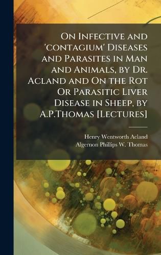 Cover image for On Infective and 'contagium' Diseases and Parasites in Man and Animals, by Dr. Acland and On the Rot Or Parasitic Liver Disease in Sheep, by A.P.Thomas [Lectures]