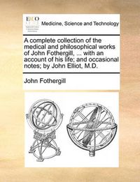 Cover image for A Complete Collection of the Medical and Philosophical Works of John Fothergill, ... with an Account of His Life; And Occasional Notes; By John Elliot, M.D.