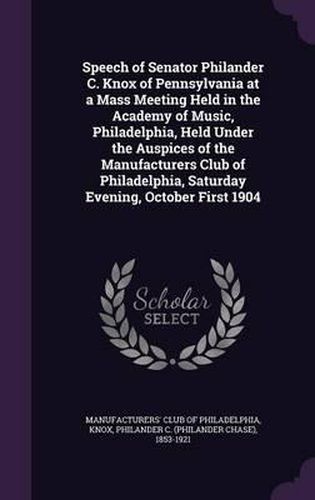 Speech of Senator Philander C. Knox of Pennsylvania at a Mass Meeting Held in the Academy of Music, Philadelphia, Held Under the Auspices of the Manufacturers Club of Philadelphia, Saturday Evening, October First 1904