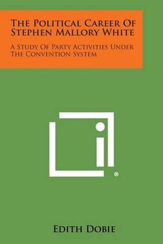 Cover image for The Political Career of Stephen Mallory White: A Study of Party Activities Under the Convention System