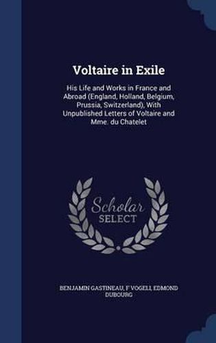 Voltaire in Exile: His Life and Works in France and Abroad (England, Holland, Belgium, Prussia, Switzerland), with Unpublished Letters of Voltaire and Mme. Du Chatelet