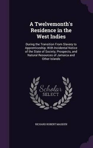 Cover image for A Twelvemonth's Residence in the West Indies: During the Transition from Slavery to Apprenticeship; With Incidental Notice of the State of Society, Prospects, and Natural Resources of Jamaica and Other Islands