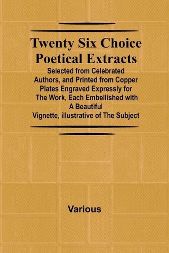 Twenty Six Choice Poetical Extracts Selected from Celebrated Authors, and Printed from Copper Plates Engraved Expressly for the Work, Each Embellished with a Beautiful Vignette, Illustrative of the Subject