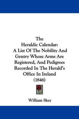 Cover image for The Heraldic Calendar: A List of the Nobility and Gentry Whose Arms Are Registered, and Pedigrees Recorded in the Herald's Office in Ireland (1846)