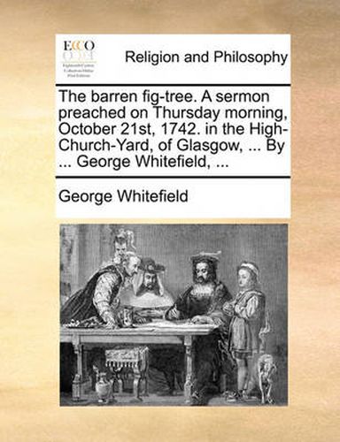 Cover image for The Barren Fig-Tree. a Sermon Preached on Thursday Morning, October 21st, 1742. in the High-Church-Yard, of Glasgow, ... by ... George Whitefield, ...