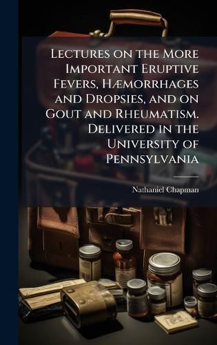 Cover image for Lectures on the More Important Eruptive Fevers, HA]morrhages and Dropsies, and on Gout and Rheumatism. Delivered in the University of Pennsylvania