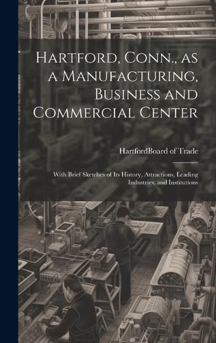 Cover image for Hartford, Conn., as a Manufacturing, Business and Commercial Center; With Brief Sketches of its History, Attractions, Leading Industries, and Institutions