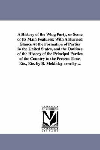 Cover image for A History of the Whig Party, or Some of Its Main Features; With A Hurried Glance At the Formation of Parties in the United States, and the Outlines of the History of the Principal Parties of the Country to the Present Time, Etc., Etc. by R. Mckinley ormsby .