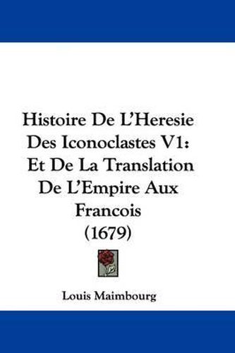 Histoire de L'Heresie Des Iconoclastes V1: Et de La Translation de L'Empire Aux Francois (1679)