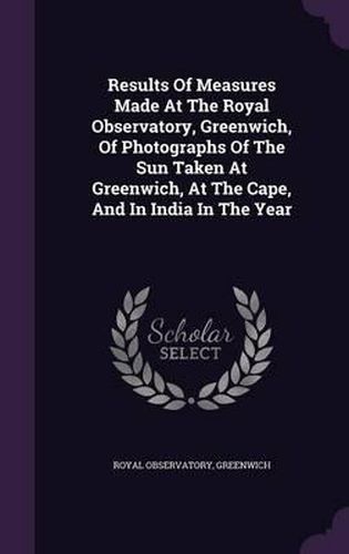 Results of Measures Made at the Royal Observatory, Greenwich, of Photographs of the Sun Taken at Greenwich, at the Cape, and in India in the Year