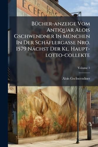 Cover image for B Cher-Anzeige Vom Antiquar Alois Gschwendner in M Nchen in Der Sch Flergasse Nro. 1579 N Chst Der Kl. Haupt-Lotto-Collekte, Volume 3