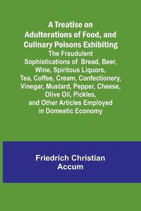 Cover image for A Treatise on Adulterations of Food, and Culinary Poisons Exhibiting the Fraudulent Sophistications of Bread, Beer, Wine, Spiritous Liquors, Tea, Coffee, Cream, Confectionery, Vinegar, Mustard, Pepper, Cheese, Olive Oil, Pickles, and Other Articles Employed