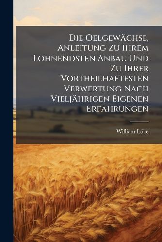 Cover image for Die Oelgewaechse, Anleitung Zu Ihrem Lohnendsten Anbau Und Zu Ihrer Vortheilhaftesten Verwertung Nach Vieljaehrigen Eigenen Erfahrungen
