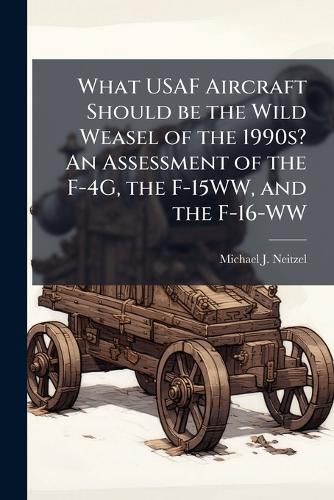 Cover image for What USAF Aircraft Should be the Wild Weasel of the 1990s? An Assessment of the F-4G, the F-15WW, and the F-16-WW