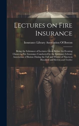 Cover image for Lectures on Fire Insurance; Being the Substance of Lectures Given Before the Evening Classes in Fire Insurance Conducted by the Insurance Library Association of Boston During the Fall and Winter of Nineteen Hundred and Eleven and Twelve